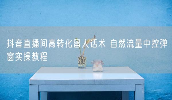 抖音直播间高转化留人话术 自然流量中控弹窗实操教程