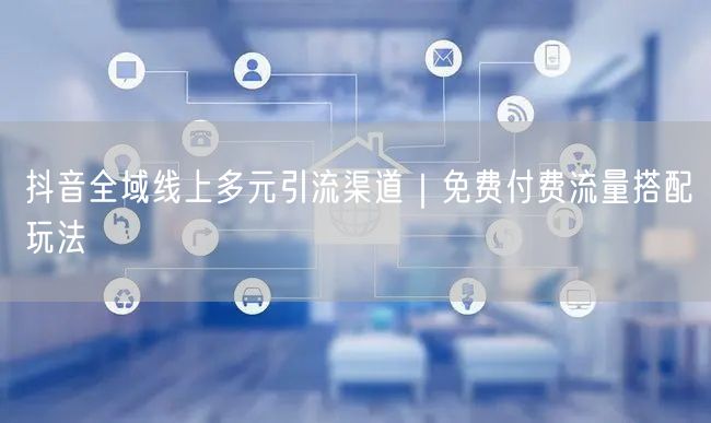 抖音全域线上多元引流渠道｜免费付费流量搭配玩法