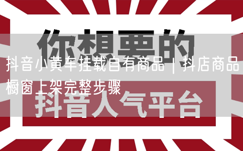 抖音小黄车挂载自有商品｜抖店商品橱窗上架完整步骤
