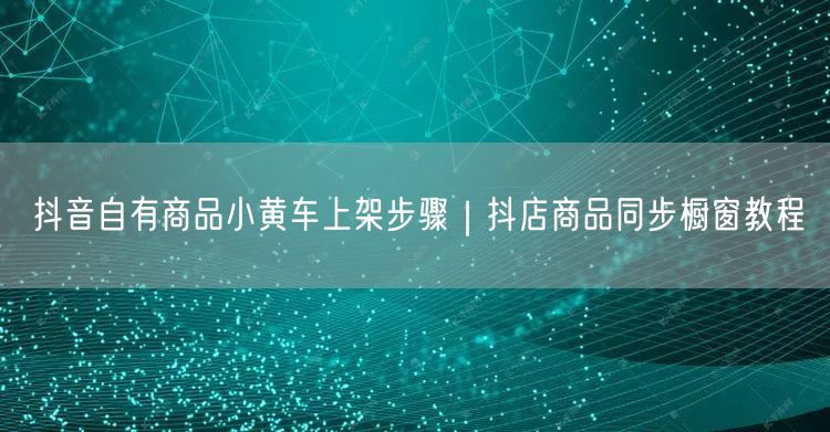 抖音自有商品小黄车上架步骤｜抖店商品同步橱窗教程