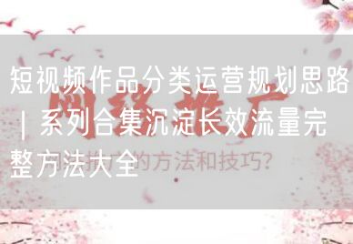 短视频作品分类运营规划思路｜系列合集沉淀长效流量完整方法大全