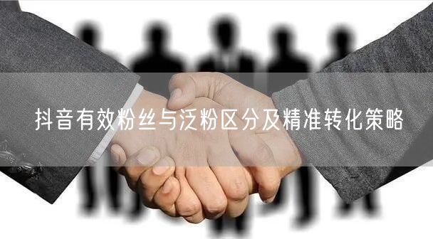 抖音有效粉丝与泛粉区分及精准转化策略