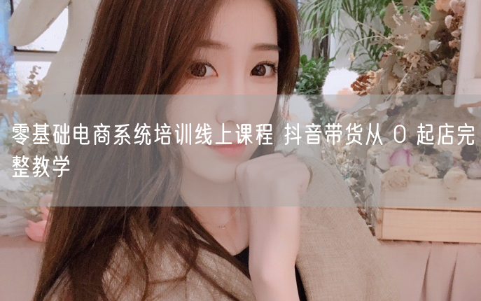 零基础电商系统培训线上课程 抖音带货从 0 起店完整教学