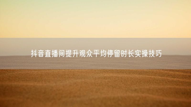 抖音直播间提升观众平均停留时长实操技巧