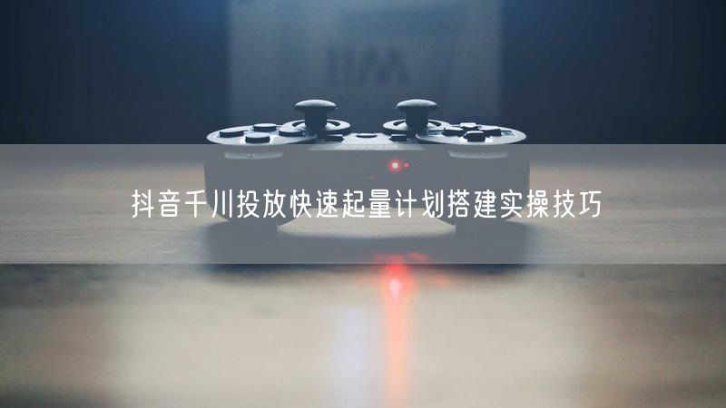 抖音千川投放快速起量计划搭建实操技巧