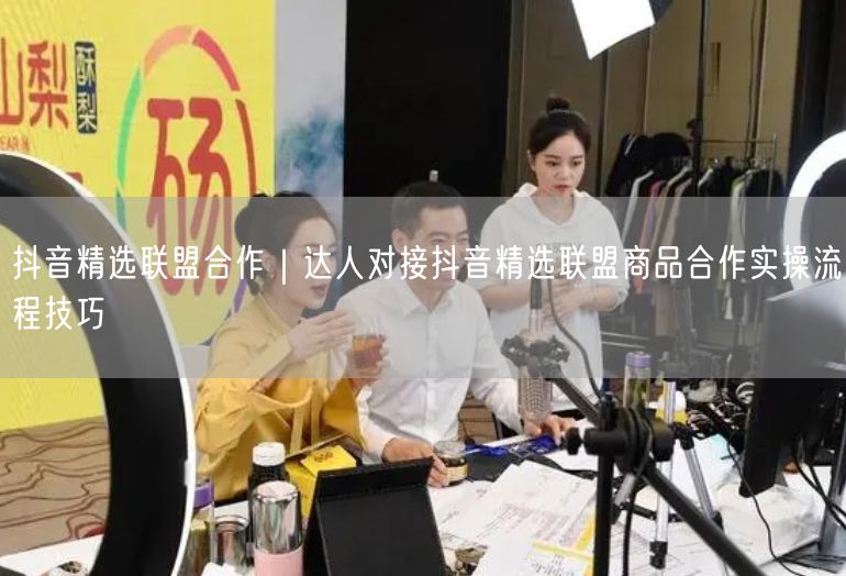 抖音精选联盟合作｜达人对接抖音精选联盟商品合作实操流程技巧