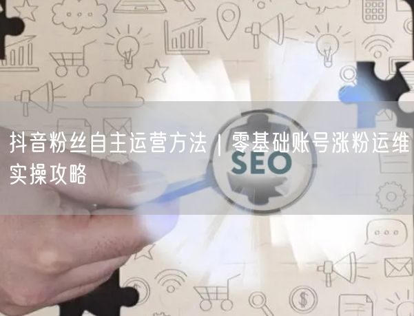 抖音粉丝自主运营方法｜零基础账号涨粉运维实操攻略