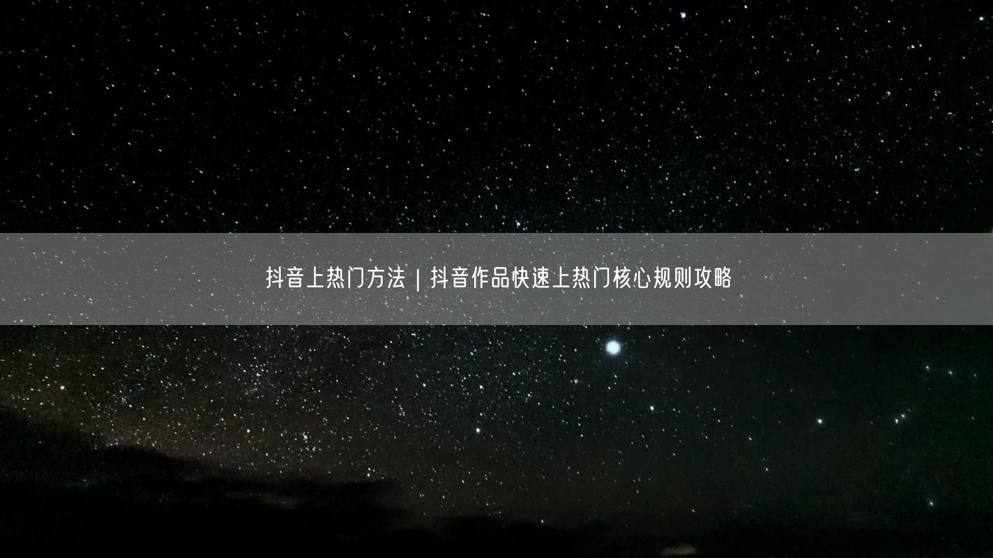 抖音上热门方法｜抖音作品快速上热门核心规则攻略